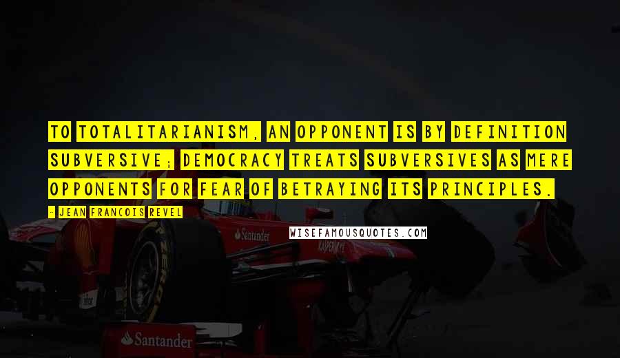 Jean Francois Revel Quotes: To totalitarianism, an opponent is by definition subversive; democracy treats subversives as mere opponents for fear of betraying its principles.