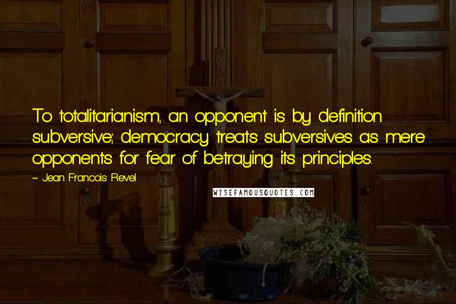 Jean Francois Revel Quotes: To totalitarianism, an opponent is by definition subversive; democracy treats subversives as mere opponents for fear of betraying its principles.