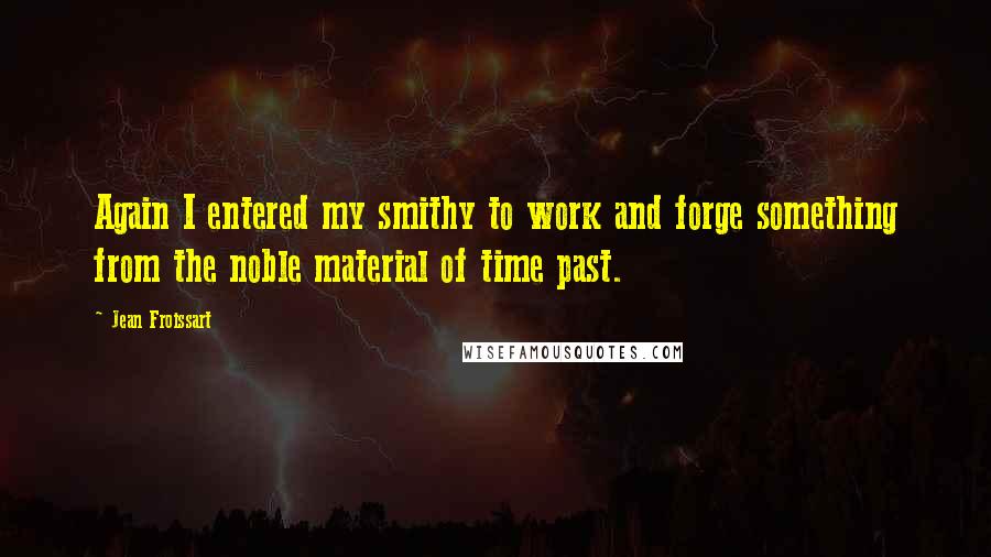 Jean Froissart Quotes: Again I entered my smithy to work and forge something from the noble material of time past.