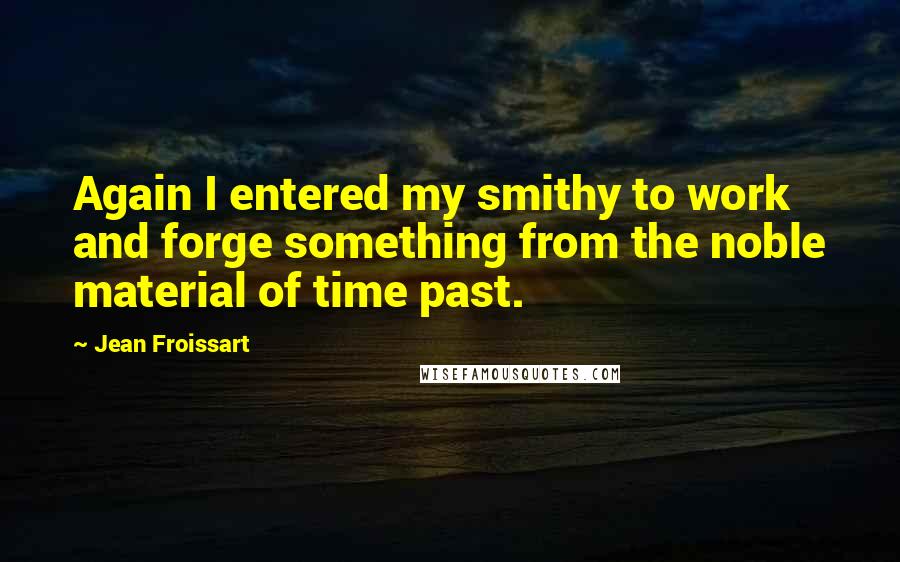 Jean Froissart Quotes: Again I entered my smithy to work and forge something from the noble material of time past.