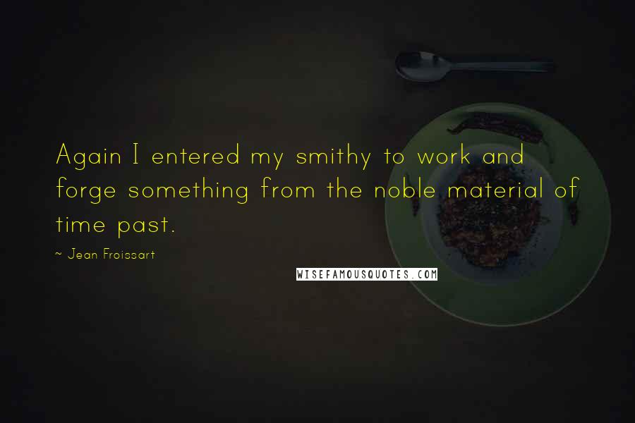 Jean Froissart Quotes: Again I entered my smithy to work and forge something from the noble material of time past.