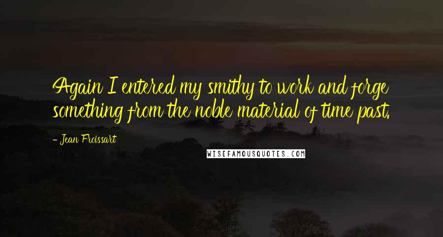 Jean Froissart Quotes: Again I entered my smithy to work and forge something from the noble material of time past.