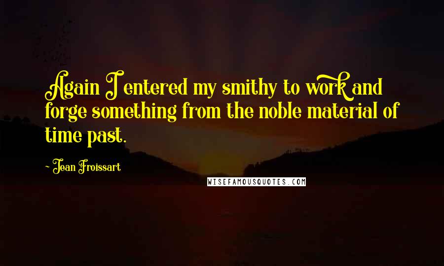 Jean Froissart Quotes: Again I entered my smithy to work and forge something from the noble material of time past.