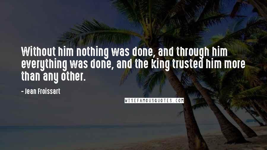 Jean Froissart Quotes: Without him nothing was done, and through him everything was done, and the king trusted him more than any other.