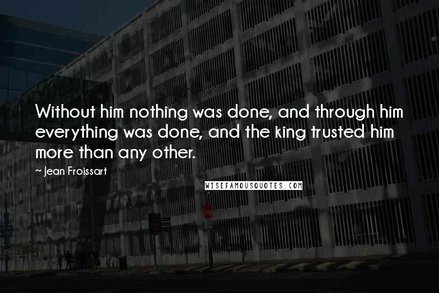 Jean Froissart Quotes: Without him nothing was done, and through him everything was done, and the king trusted him more than any other.