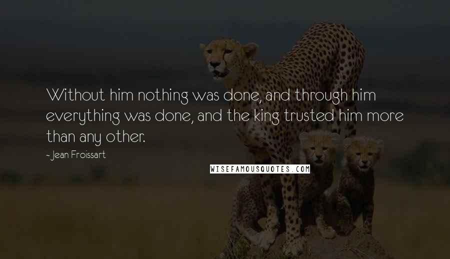 Jean Froissart Quotes: Without him nothing was done, and through him everything was done, and the king trusted him more than any other.