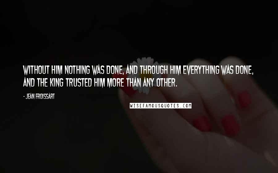 Jean Froissart Quotes: Without him nothing was done, and through him everything was done, and the king trusted him more than any other.