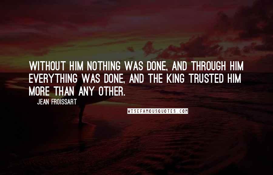 Jean Froissart Quotes: Without him nothing was done, and through him everything was done, and the king trusted him more than any other.