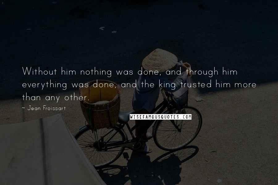 Jean Froissart Quotes: Without him nothing was done, and through him everything was done, and the king trusted him more than any other.