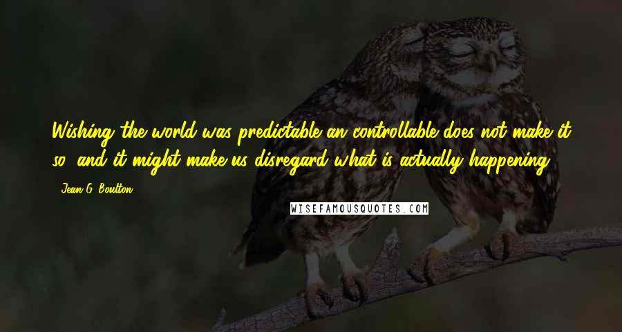 Jean G. Boulton Quotes: Wishing the world was predictable an controllable does not make it so, and it might make us disregard what is actually happening