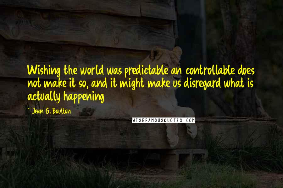 Jean G. Boulton Quotes: Wishing the world was predictable an controllable does not make it so, and it might make us disregard what is actually happening