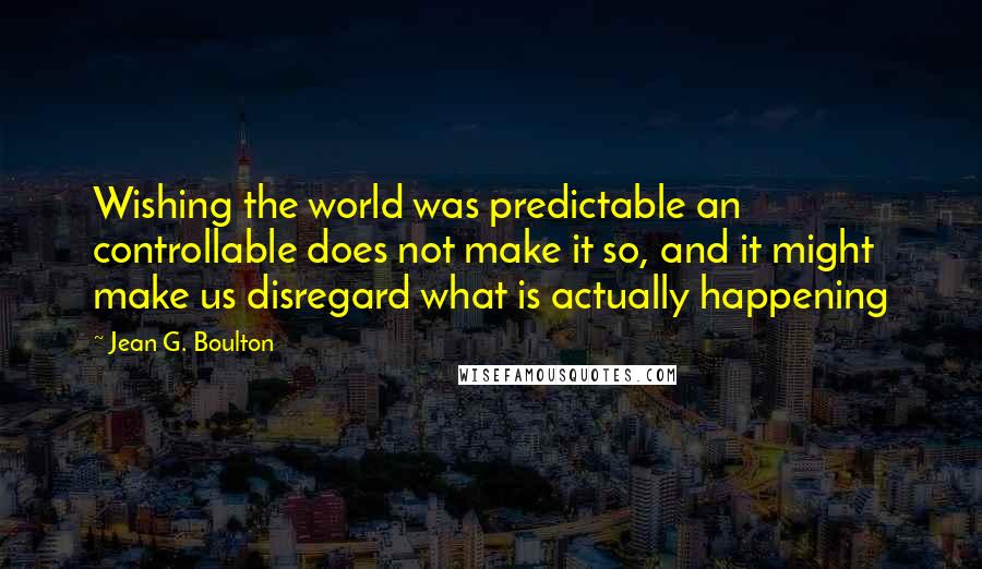 Jean G. Boulton Quotes: Wishing the world was predictable an controllable does not make it so, and it might make us disregard what is actually happening