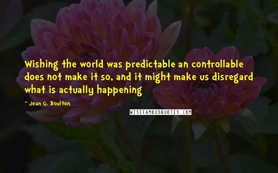 Jean G. Boulton Quotes: Wishing the world was predictable an controllable does not make it so, and it might make us disregard what is actually happening