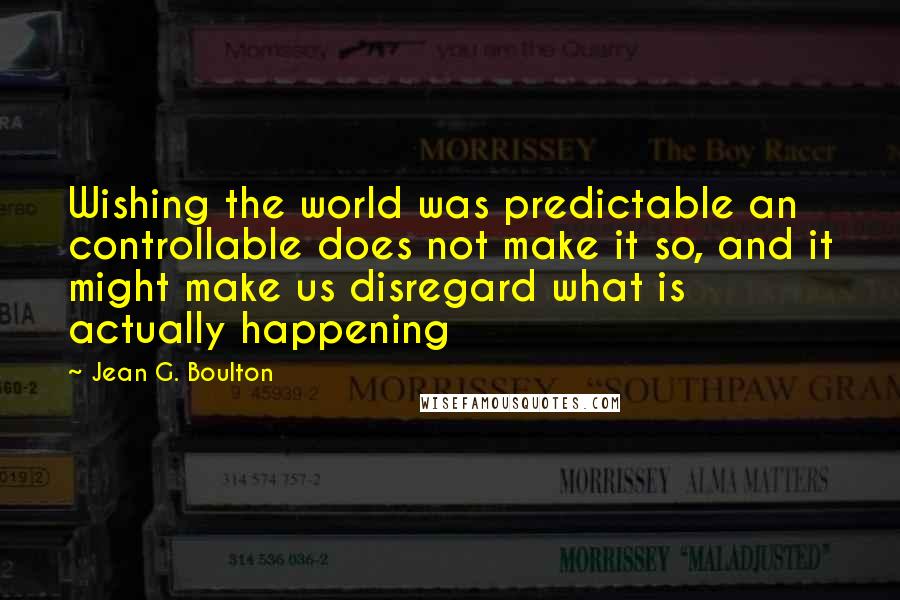 Jean G. Boulton Quotes: Wishing the world was predictable an controllable does not make it so, and it might make us disregard what is actually happening