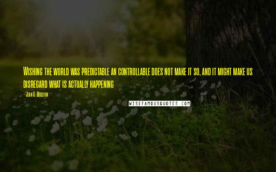 Jean G. Boulton Quotes: Wishing the world was predictable an controllable does not make it so, and it might make us disregard what is actually happening