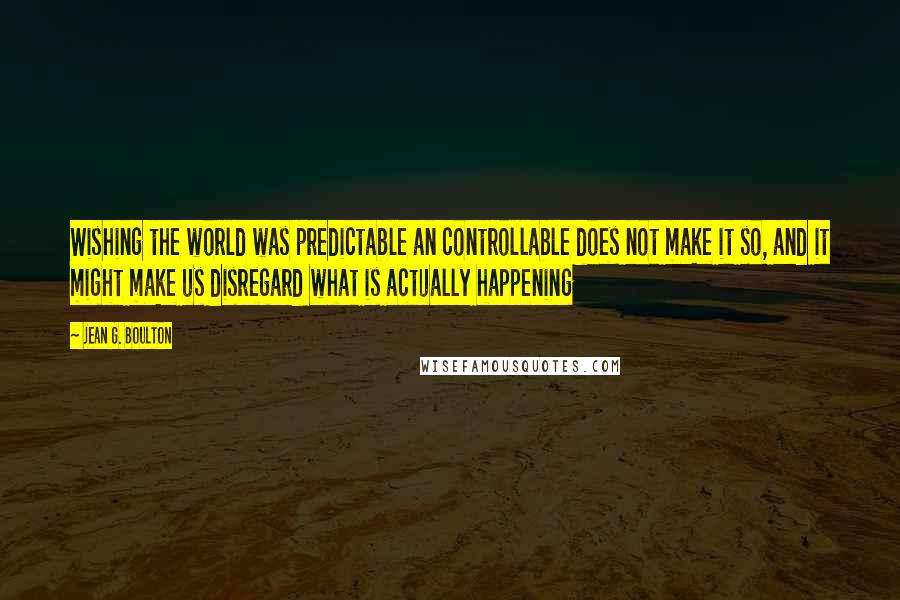 Jean G. Boulton Quotes: Wishing the world was predictable an controllable does not make it so, and it might make us disregard what is actually happening