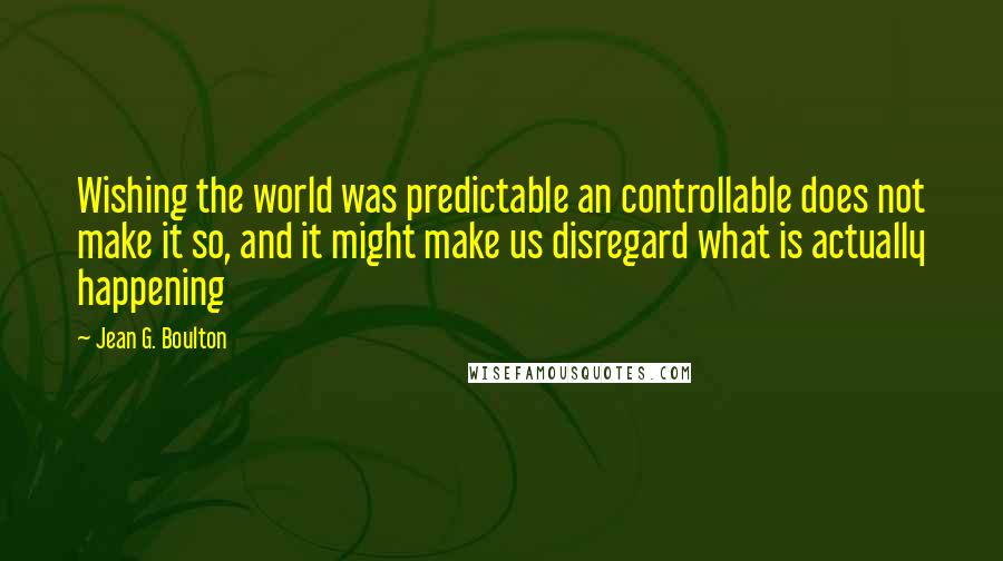 Jean G. Boulton Quotes: Wishing the world was predictable an controllable does not make it so, and it might make us disregard what is actually happening