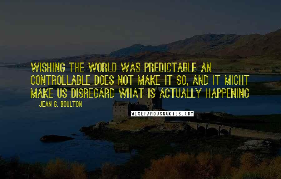 Jean G. Boulton Quotes: Wishing the world was predictable an controllable does not make it so, and it might make us disregard what is actually happening