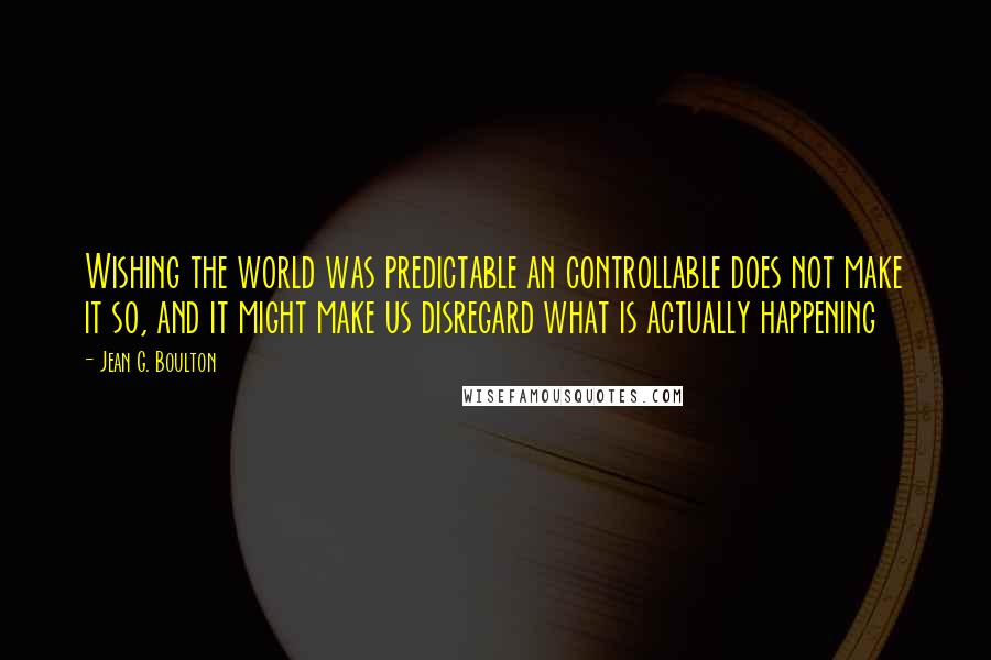 Jean G. Boulton Quotes: Wishing the world was predictable an controllable does not make it so, and it might make us disregard what is actually happening