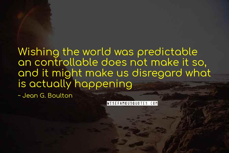 Jean G. Boulton Quotes: Wishing the world was predictable an controllable does not make it so, and it might make us disregard what is actually happening