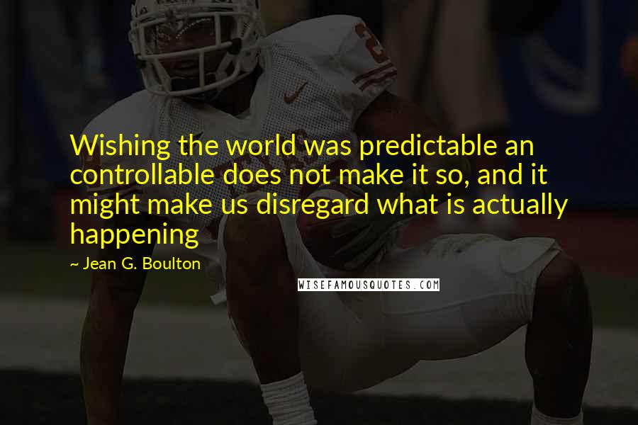 Jean G. Boulton Quotes: Wishing the world was predictable an controllable does not make it so, and it might make us disregard what is actually happening