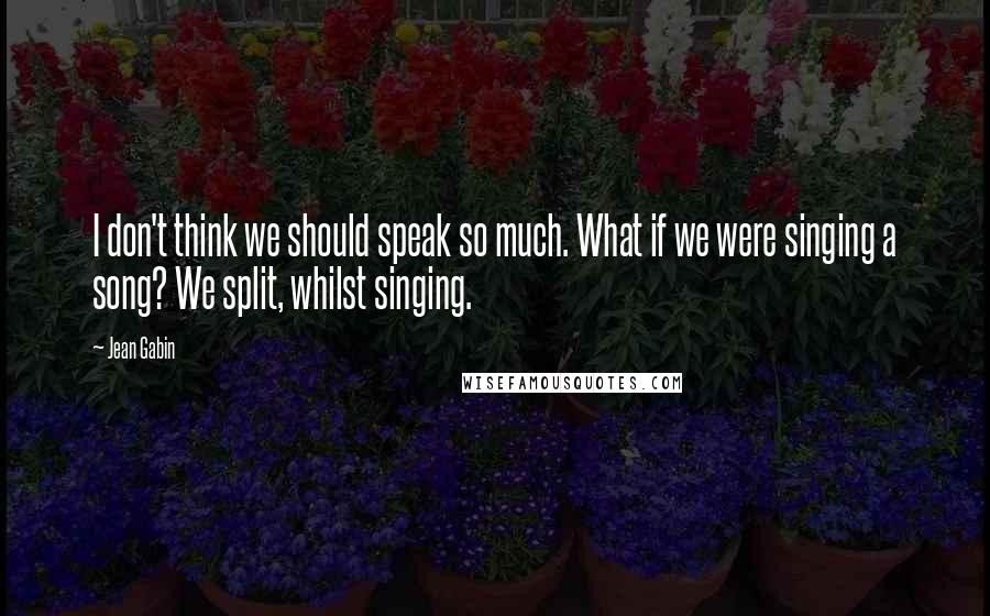 Jean Gabin Quotes: I don't think we should speak so much. What if we were singing a song? We split, whilst singing.