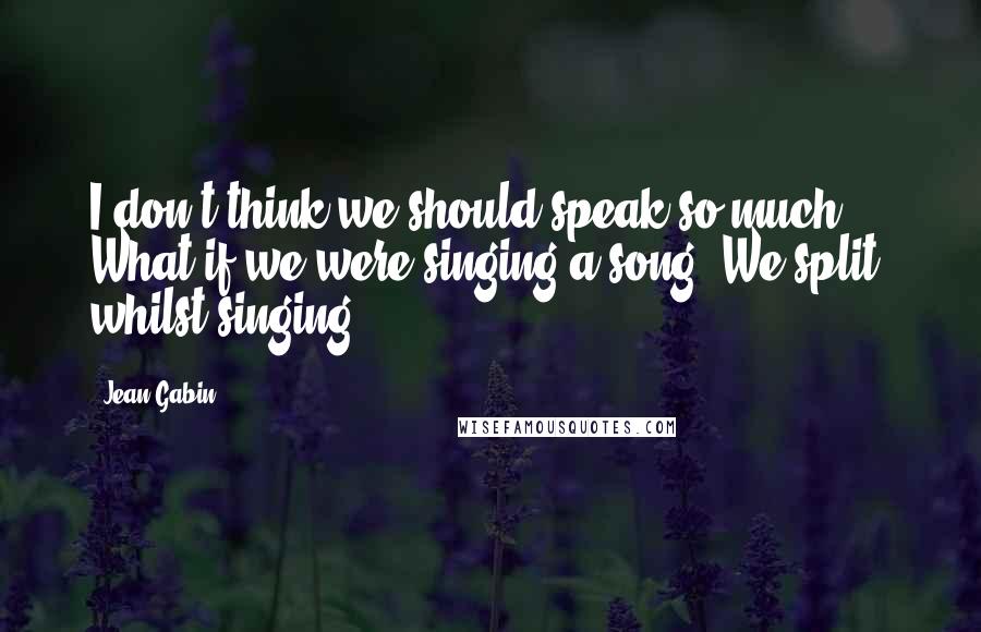 Jean Gabin Quotes: I don't think we should speak so much. What if we were singing a song? We split, whilst singing.