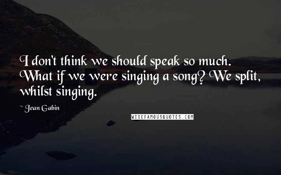 Jean Gabin Quotes: I don't think we should speak so much. What if we were singing a song? We split, whilst singing.