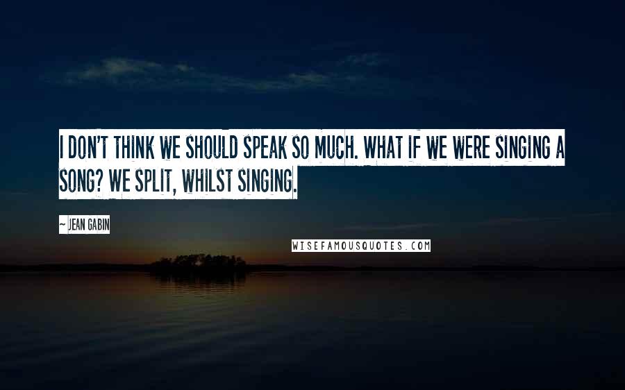 Jean Gabin Quotes: I don't think we should speak so much. What if we were singing a song? We split, whilst singing.