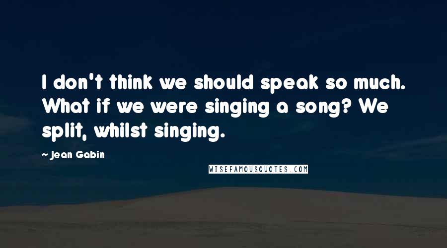 Jean Gabin Quotes: I don't think we should speak so much. What if we were singing a song? We split, whilst singing.