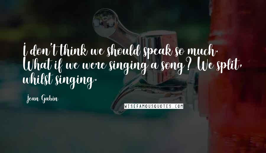 Jean Gabin Quotes: I don't think we should speak so much. What if we were singing a song? We split, whilst singing.