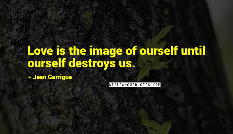 Jean Garrigue Quotes: Love is the image of ourself until ourself destroys us.