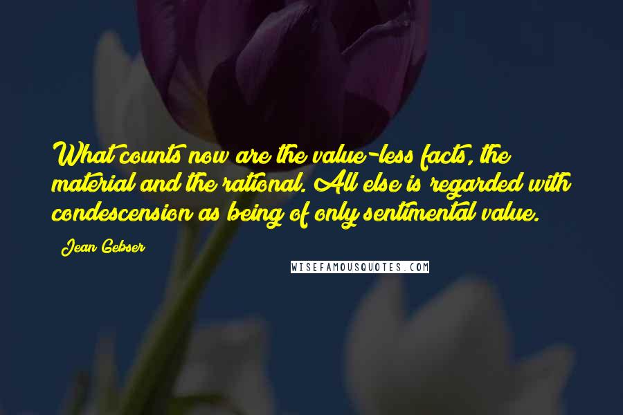 Jean Gebser Quotes: What counts now are the value-less facts, the material and the rational. All else is regarded with condescension as being of only sentimental value.