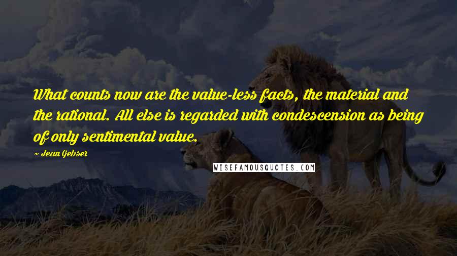 Jean Gebser Quotes: What counts now are the value-less facts, the material and the rational. All else is regarded with condescension as being of only sentimental value.