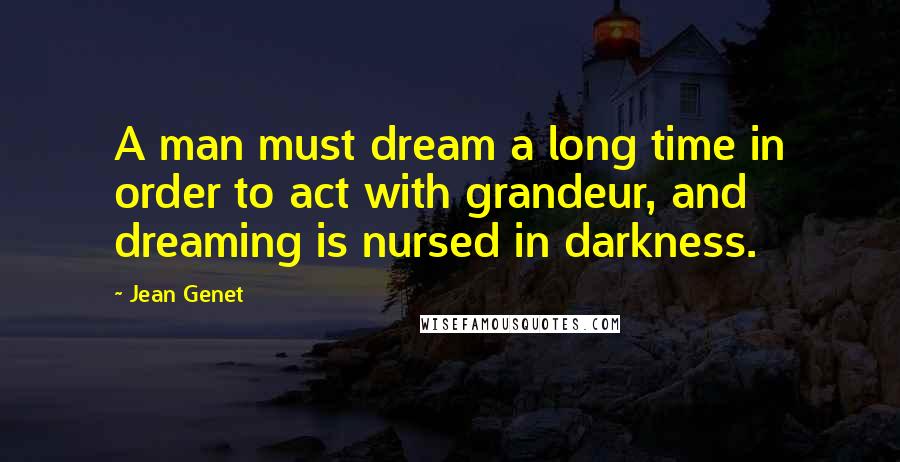 Jean Genet Quotes: A man must dream a long time in order to act with grandeur, and dreaming is nursed in darkness.