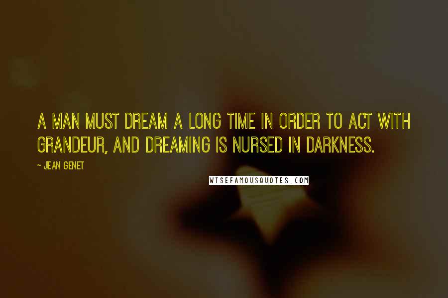 Jean Genet Quotes: A man must dream a long time in order to act with grandeur, and dreaming is nursed in darkness.