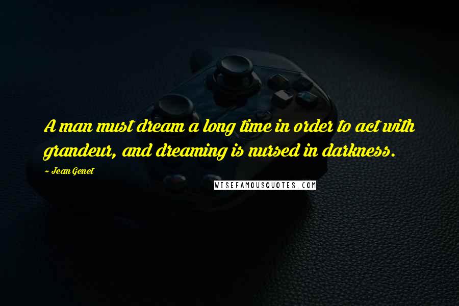 Jean Genet Quotes: A man must dream a long time in order to act with grandeur, and dreaming is nursed in darkness.