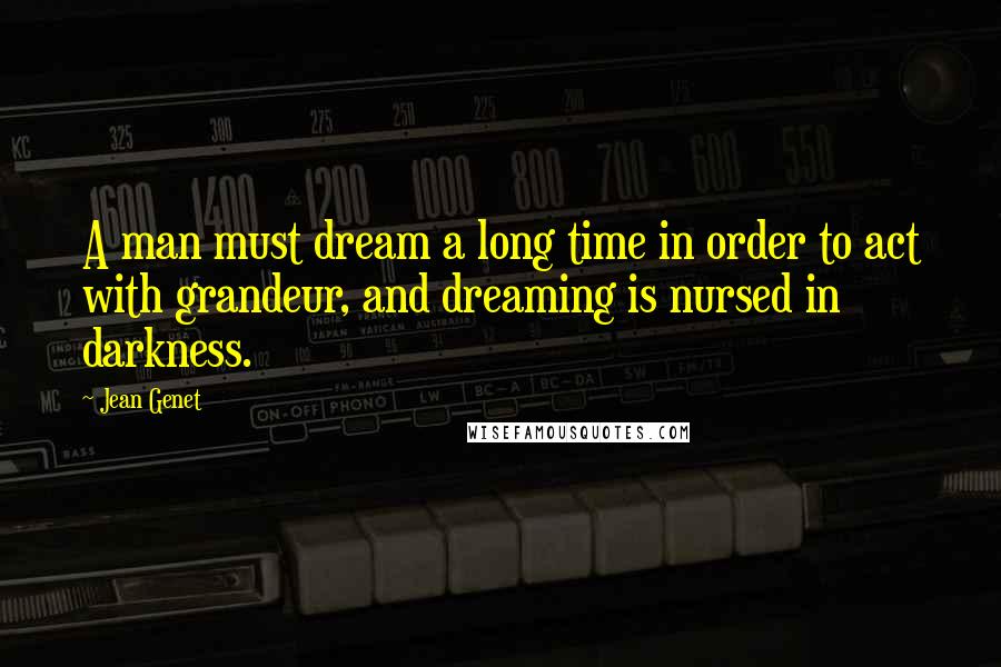 Jean Genet Quotes: A man must dream a long time in order to act with grandeur, and dreaming is nursed in darkness.