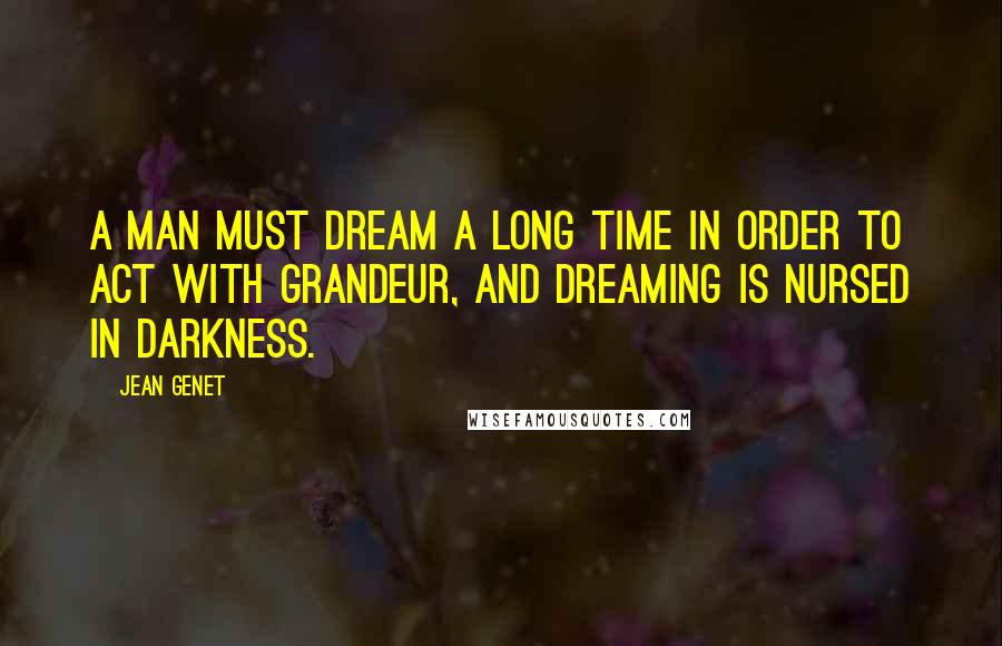 Jean Genet Quotes: A man must dream a long time in order to act with grandeur, and dreaming is nursed in darkness.