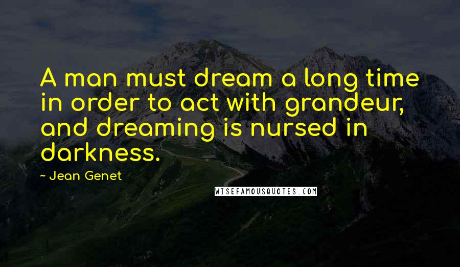 Jean Genet Quotes: A man must dream a long time in order to act with grandeur, and dreaming is nursed in darkness.