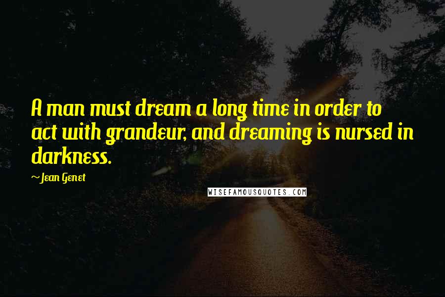 Jean Genet Quotes: A man must dream a long time in order to act with grandeur, and dreaming is nursed in darkness.