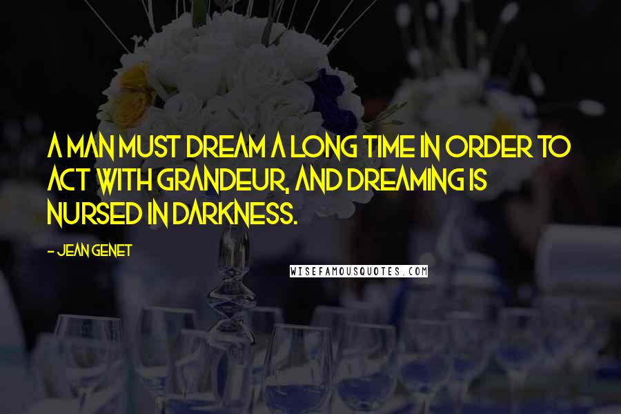 Jean Genet Quotes: A man must dream a long time in order to act with grandeur, and dreaming is nursed in darkness.