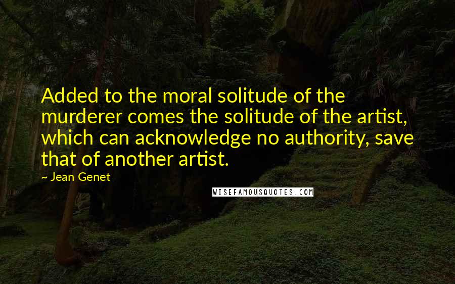 Jean Genet Quotes: Added to the moral solitude of the murderer comes the solitude of the artist, which can acknowledge no authority, save that of another artist.