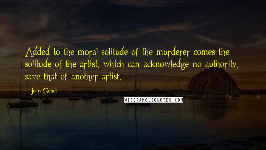 Jean Genet Quotes: Added to the moral solitude of the murderer comes the solitude of the artist, which can acknowledge no authority, save that of another artist.