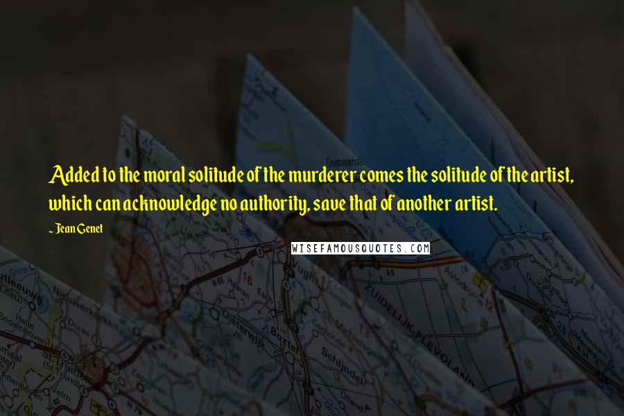 Jean Genet Quotes: Added to the moral solitude of the murderer comes the solitude of the artist, which can acknowledge no authority, save that of another artist.