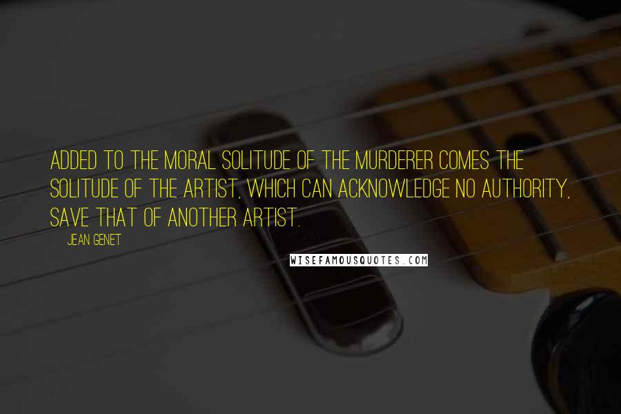 Jean Genet Quotes: Added to the moral solitude of the murderer comes the solitude of the artist, which can acknowledge no authority, save that of another artist.