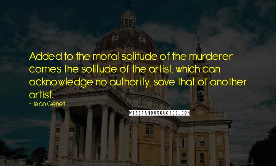 Jean Genet Quotes: Added to the moral solitude of the murderer comes the solitude of the artist, which can acknowledge no authority, save that of another artist.