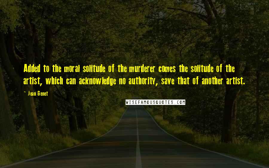 Jean Genet Quotes: Added to the moral solitude of the murderer comes the solitude of the artist, which can acknowledge no authority, save that of another artist.