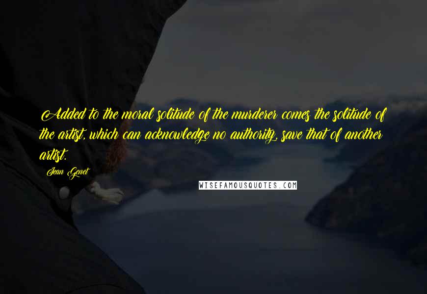 Jean Genet Quotes: Added to the moral solitude of the murderer comes the solitude of the artist, which can acknowledge no authority, save that of another artist.