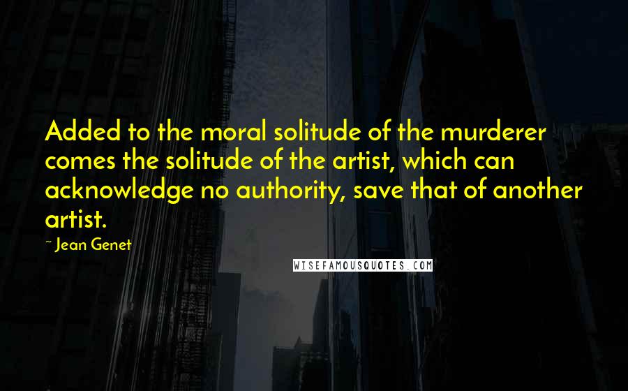 Jean Genet Quotes: Added to the moral solitude of the murderer comes the solitude of the artist, which can acknowledge no authority, save that of another artist.